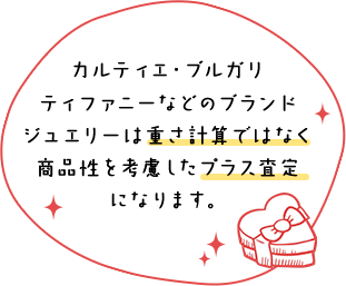 カルティエ・ブルガリ・ティファニーなどのブランドジュエリーは重さ計算ではなく商品性を考慮したプラス査定になります。